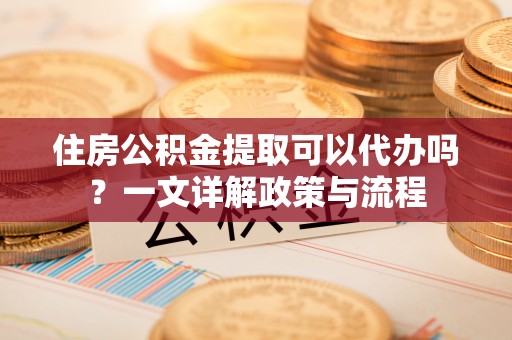 闻喜住房公积金提取可以代办吗？一文详解政策与流程