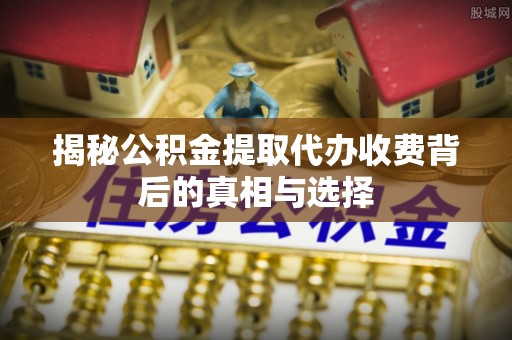 闻喜揭秘公积金提取代办收费背后的真相与选择