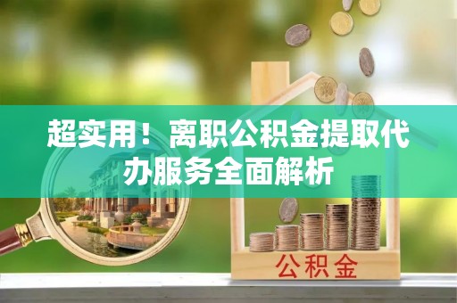 闻喜超实用！离职公积金提取代办服务全面解析