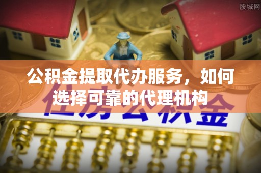 闻喜公积金提取代办服务，如何选择可靠的代理机构