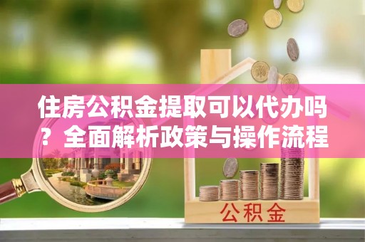 闻喜住房公积金提取可以代办吗？全面解析政策与操作流程