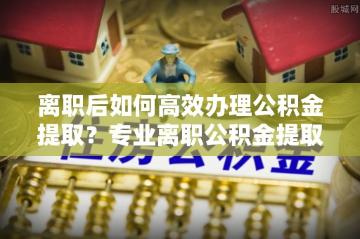 闻喜离职后如何高效办理公积金提取？专业离职公积金提取代办服务指南