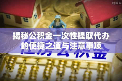 闻喜揭秘公积金一次性提取代办的便捷之道与注意事项