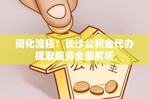 闻喜简化流程！长沙公积金代办提取服务全面解析