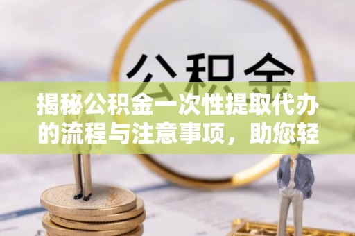 闻喜揭秘公积金一次性提取代办的流程与注意事项，助您轻松拿钱！