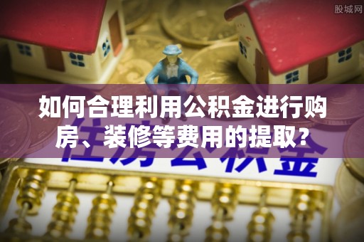 闻喜如何合理利用公积金进行购房、装修等费用的提取？