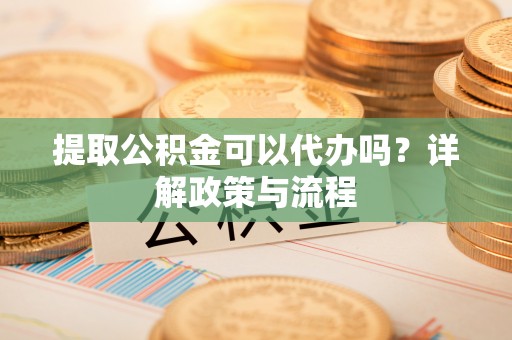 闻喜提取公积金可以代办吗？详解政策与流程