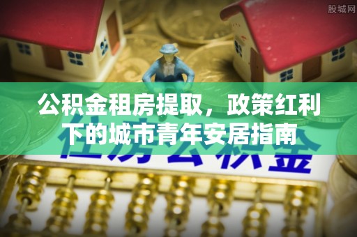 闻喜公积金租房提取，政策红利下的城市青年安居指南