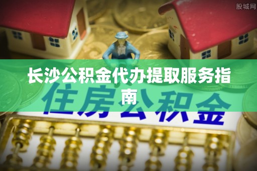闻喜长沙公积金代办提取服务指南
