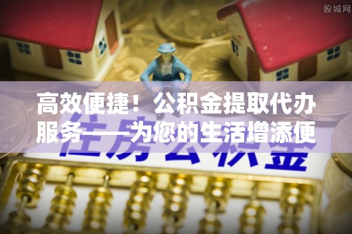 闻喜高效便捷！公积金提取代办服务——为您的生活增添便利