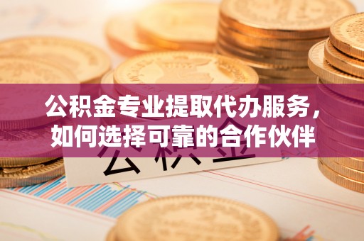 闻喜公积金专业提取代办服务，如何选择可靠的合作伙伴