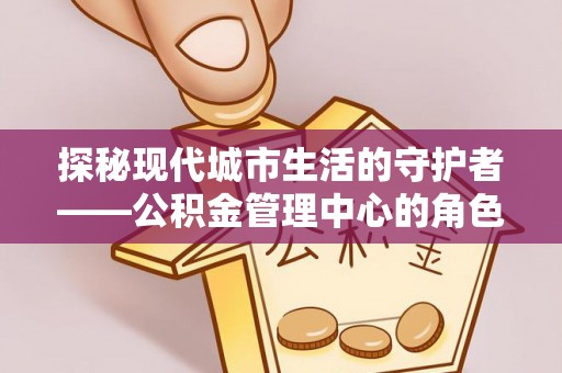 闻喜探秘现代城市生活的守护者——公积金管理中心的角色与影响