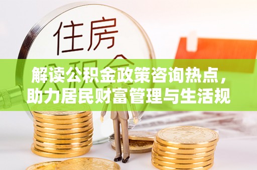 闻喜解读公积金政策咨询热点，助力居民财富管理与生活规划