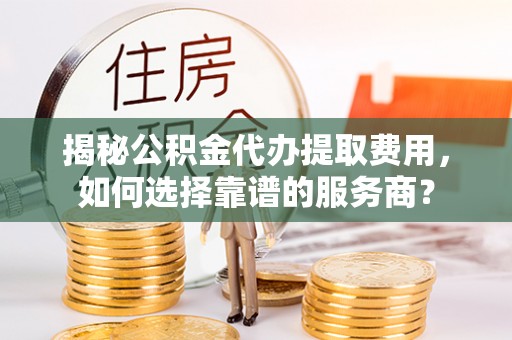 闻喜揭秘公积金代办提取费用，如何选择靠谱的服务商？