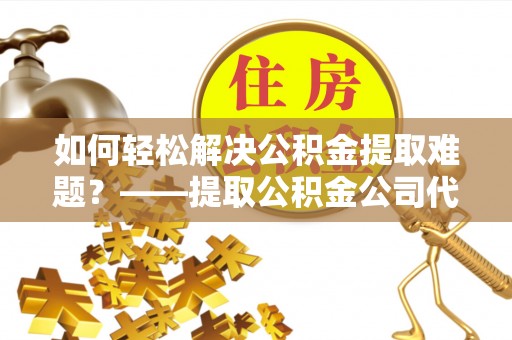 闻喜如何轻松解决公积金提取难题？——提取公积金公司代办服务解析
