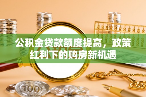 闻喜公积金贷款额度提高，政策红利下的购房新机遇