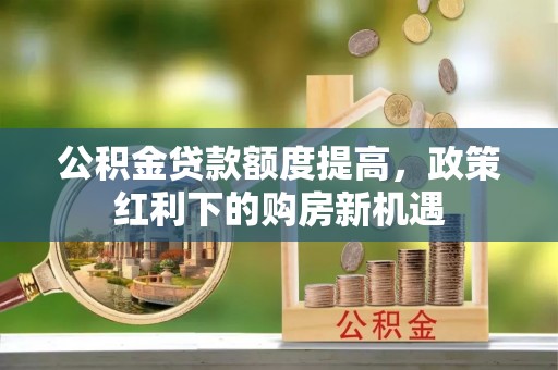 闻喜公积金贷款额度提高，政策红利下的购房新机遇