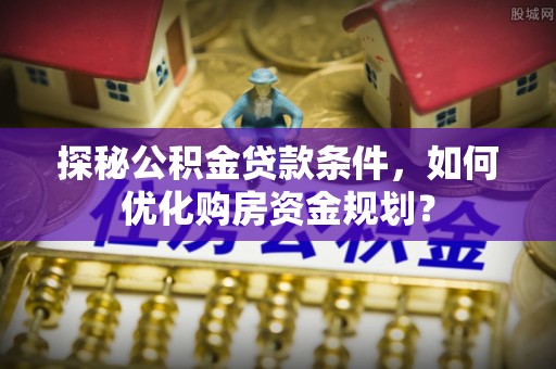 闻喜探秘公积金贷款条件，如何优化购房资金规划？
