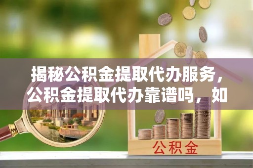 闻喜揭秘公积金提取代办服务，公积金提取代办靠谱吗，如何选择放心渠道？