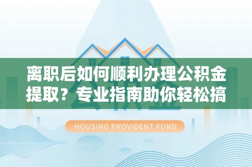 闻喜离职后如何顺利办理公积金提取？专业指南助你轻松搞定