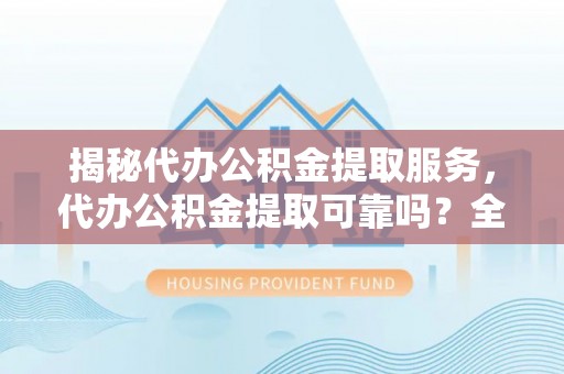 闻喜揭秘代办公积金提取服务，代办公积金提取可靠吗？全面分析与选择指南