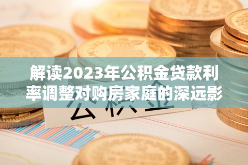 闻喜解读2023年公积金贷款利率调整对购房家庭的深远影响