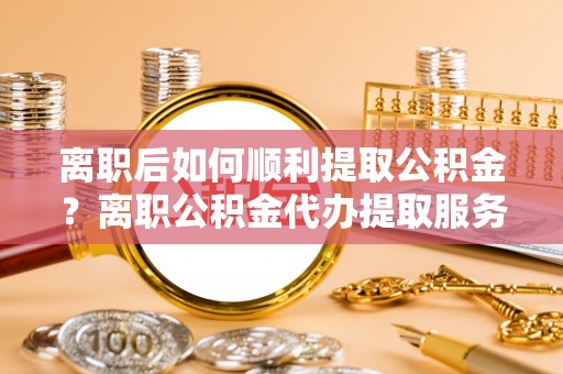闻喜离职后如何顺利提取公积金？离职公积金代办提取服务来帮忙