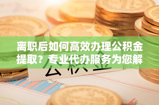 闻喜离职后如何高效办理公积金提取？专业代办服务为您解忧