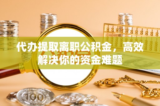 闻喜代办提取离职公积金，高效解决你的资金难题