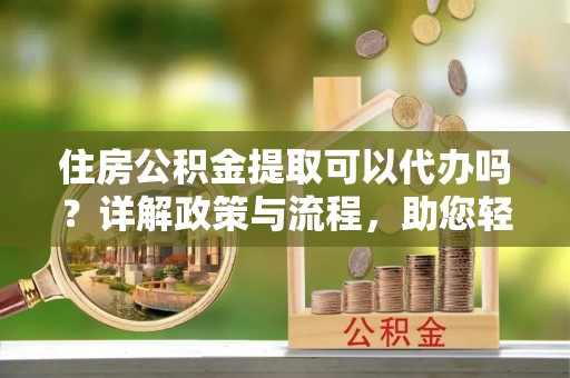 闻喜住房公积金提取可以代办吗？详解政策与流程，助您轻松解决疑问