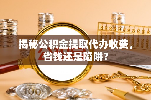 闻喜揭秘公积金提取代办收费，省钱还是陷阱？