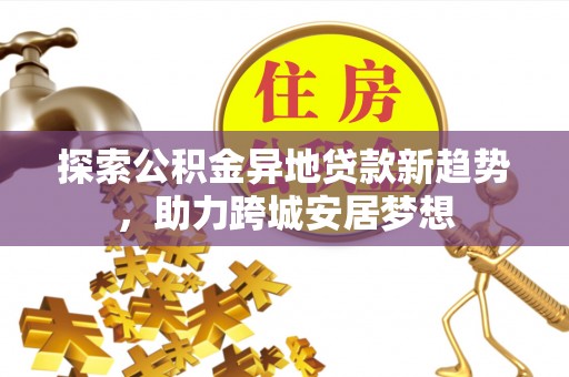 闻喜探索公积金异地贷款新趋势，助力跨城安居梦想
