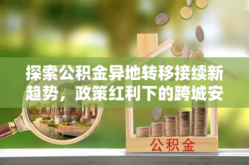 闻喜探索公积金异地转移接续新趋势，政策红利下的跨城安居梦想