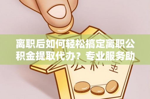 闻喜离职后如何轻松搞定离职公积金提取代办？专业服务助你一臂之力