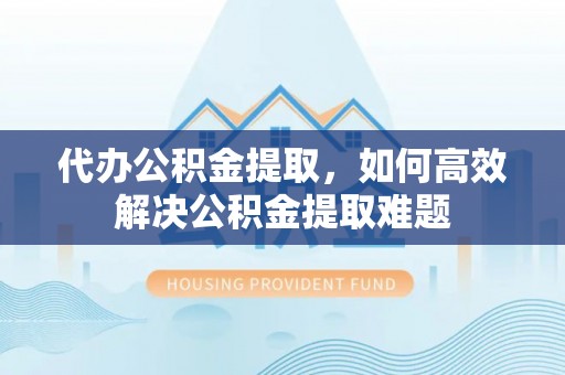 闻喜代办公积金提取，如何高效解决公积金提取难题