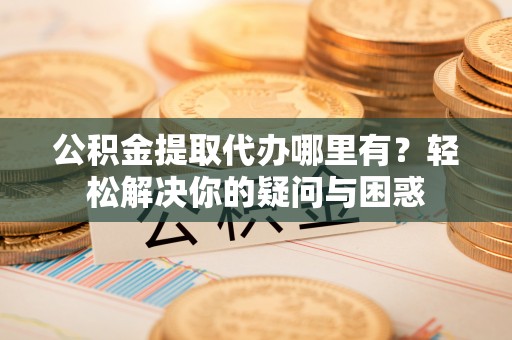 闻喜公积金提取代办哪里有？轻松解决你的疑问与困惑
