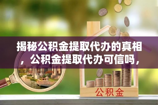 闻喜揭秘公积金提取代办的真相，公积金提取代办可信吗，如何选择靠谱服务？