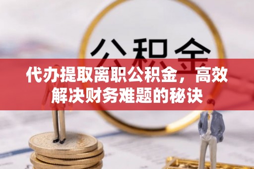 闻喜代办提取离职公积金，高效解决财务难题的秘诀