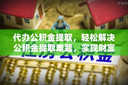 闻喜代办公积金提取，轻松解决公积金提取难题，实现财富自由第一步